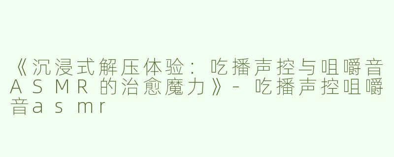 《沉浸式解压体验：吃播声控与咀嚼音ASMR的治愈魔力》