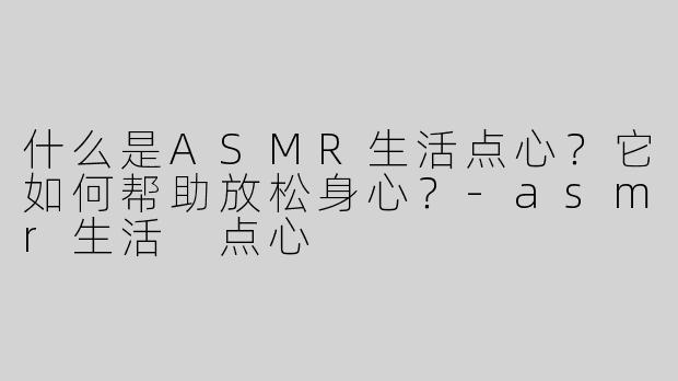 什么是ASMR生活点心？它如何帮助放松身心？-asmr生活 点心