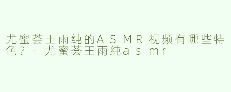 尤蜜荟王雨纯的ASMR视频有哪些特色？