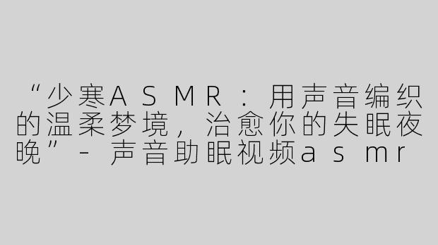“少寒ASMR：用声音编织的温柔梦境，治愈你的失眠夜晚”-声音助眠视频asmr少寒