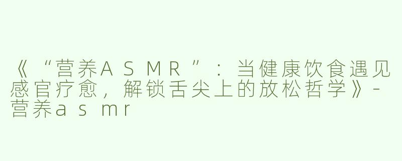 《“营养ASMR”：当健康饮食遇见感官疗愈，解锁舌尖上的放松哲学》-营养asmr