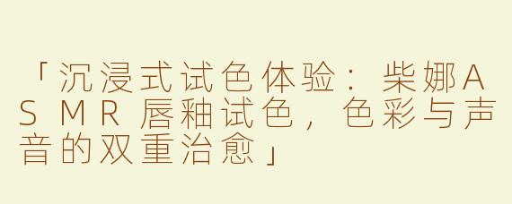 「沉浸式试色体验：柴娜ASMR唇釉试色，色彩与声音的双重治愈」