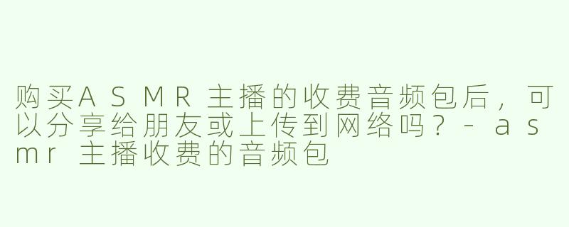 购买ASMR主播的收费音频包后，可以分享给朋友或上传到网络吗？