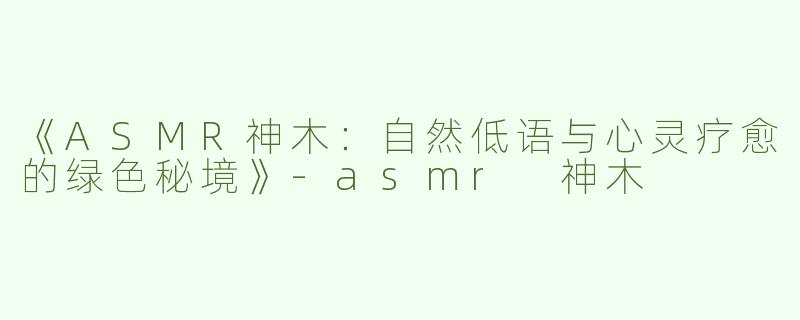 《ASMR神木：自然低语与心灵疗愈的绿色秘境》