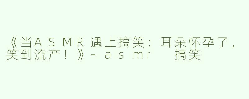 《当ASMR遇上搞笑：耳朵怀孕了，笑到流产！》-asmr 搞笑