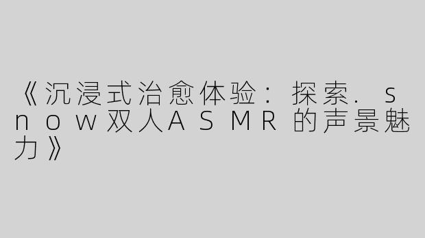 《沉浸式治愈体验：探索.snow双人ASMR的声景魅力》