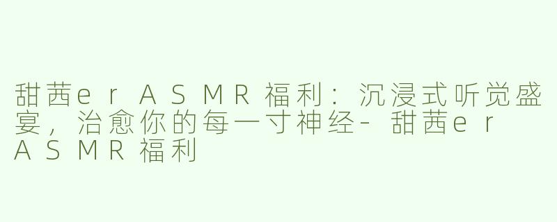 甜茜erASMR福利：沉浸式听觉盛宴，治愈你的每一寸神经-甜茜er ASMR福利