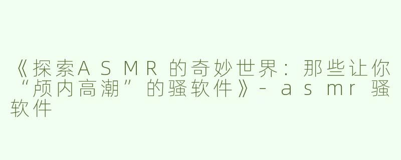 《探索ASMR的奇妙世界：那些让你“颅内高潮”的骚软件》-asmr骚软件