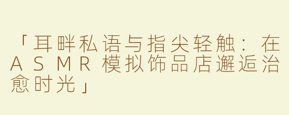 「耳畔私语与指尖轻触：在ASMR模拟饰品店邂逅治愈时光」