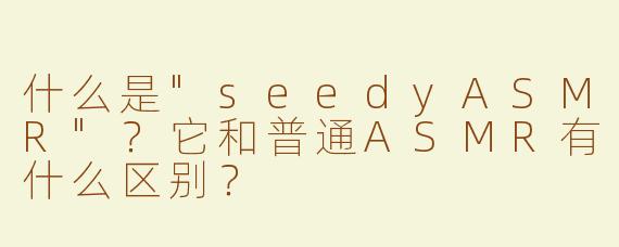 什么是"seedyASMR"？它和普通ASMR有什么区别？