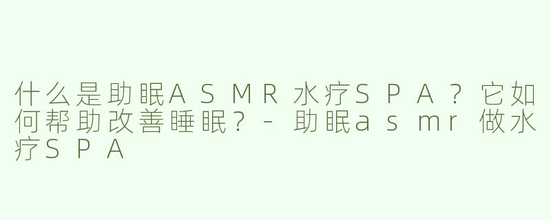 什么是助眠ASMR水疗SPA？它如何帮助改善睡眠？-助眠asmr做水疗SPA
