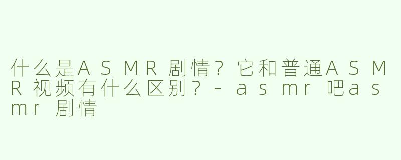 什么是ASMR剧情？它和普通ASMR视频有什么区别？