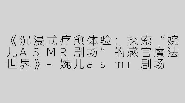 《沉浸式疗愈体验：探索“婉儿ASMR剧场”的感官魔法世界》-婉儿asmr剧场