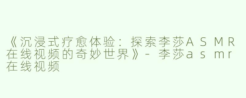 《沉浸式疗愈体验：探索李莎ASMR在线视频的奇妙世界》-李莎asmr在线视频