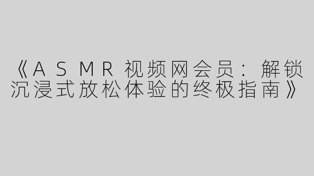 《ASMR视频网会员：解锁沉浸式放松体验的终极指南》