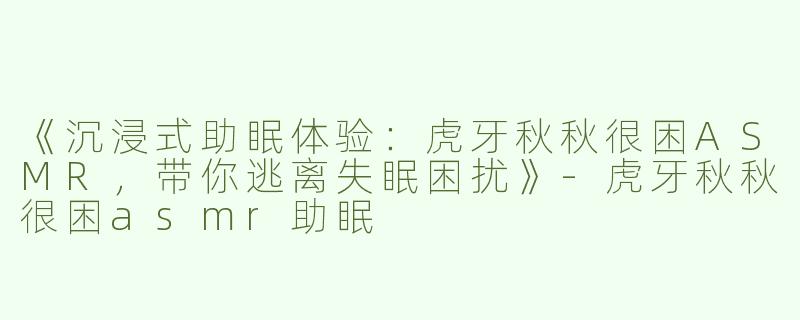 《沉浸式助眠体验：虎牙秋秋很困ASMR，带你逃离失眠困扰》-虎牙秋秋很困asmr助眠