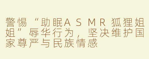 警惕“助眠ASMR狐狸姐姐”辱华行为，坚决维护国家尊严与民族情感