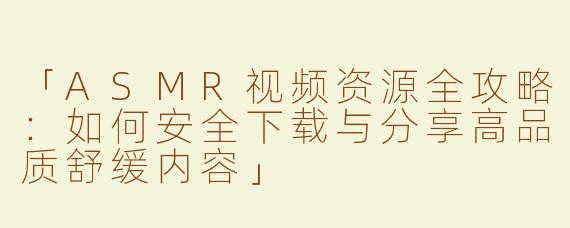 「ASMR视频资源全攻略：如何安全下载与分享高品质舒缓内容」