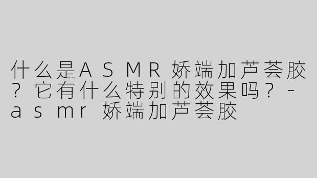 什么是ASMR娇端加芦荟胶？它有什么特别的效果吗？