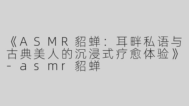 《ASMR貂蝉：耳畔私语与古典美人的沉浸式疗愈体验》-asmr貂蝉