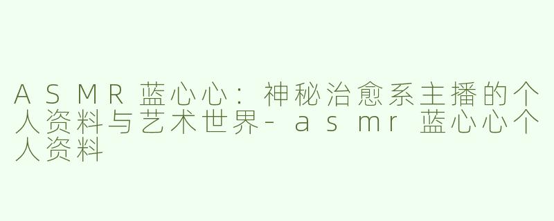 ASMR蓝心心：神秘治愈系主播的个人资料与艺术世界
