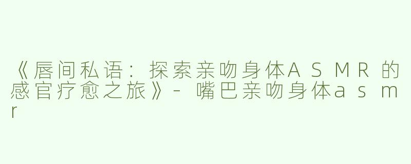 《唇间私语：探索亲吻身体ASMR的感官疗愈之旅》-嘴巴亲吻身体asmr