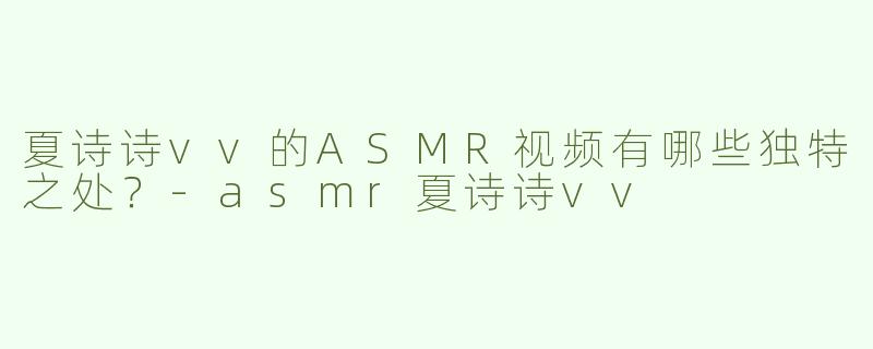 夏诗诗vv的ASMR视频有哪些独特之处？-asmr夏诗诗vv