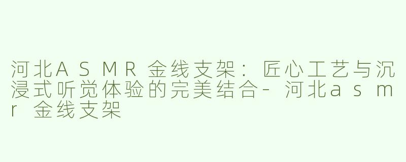 河北ASMR金线支架：匠心工艺与沉浸式听觉体验的完美结合-河北asmr金线支架