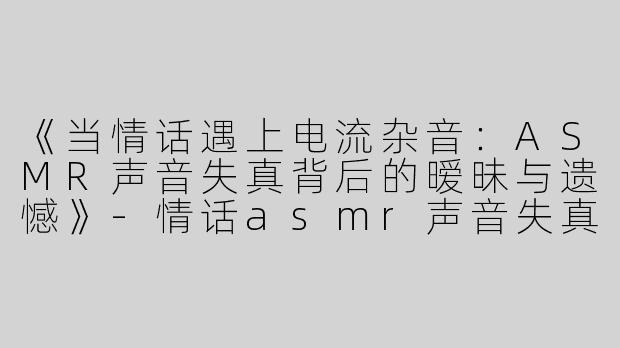 《当情话遇上电流杂音：ASMR声音失真背后的暧昧与遗憾》-情话asmr声音失真