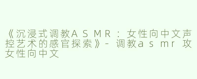《沉浸式调教ASMR：女性向中文声控艺术的感官探索》-调教asmr攻女性向中文