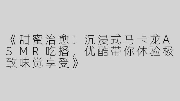 《甜蜜治愈！沉浸式马卡龙ASMR吃播，优酷带你体验极致味觉享受》