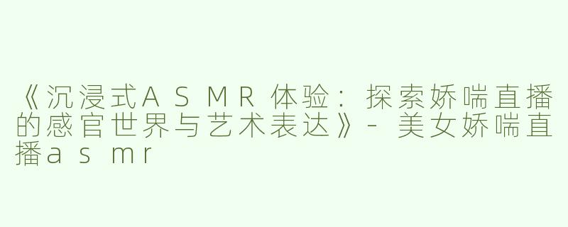 《沉浸式ASMR体验：探索娇喘直播的感官世界与艺术表达》
