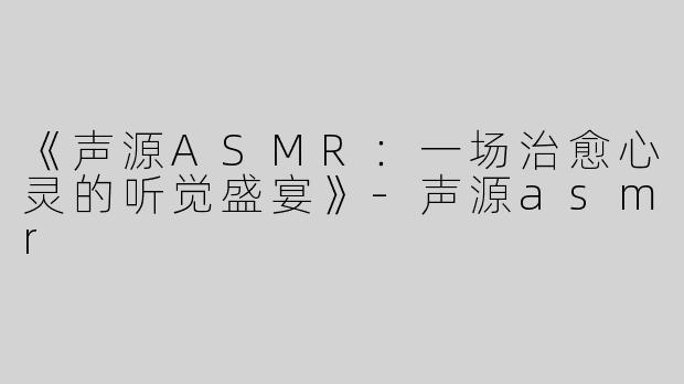《声源ASMR：一场治愈心灵的听觉盛宴》-声源asmr