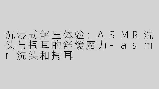 沉浸式解压体验：ASMR洗头与掏耳的舒缓魔力-asmr洗头和掏耳