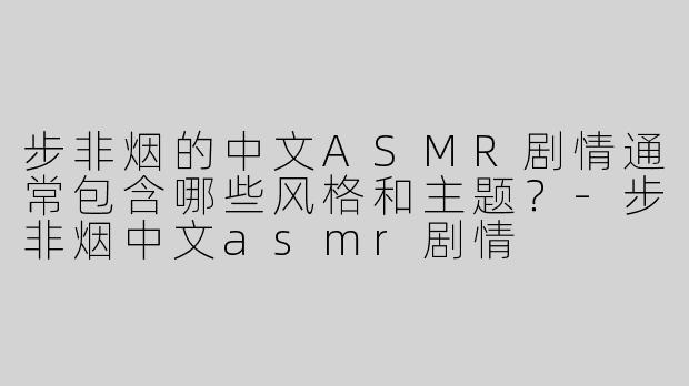 步非烟的中文ASMR剧情通常包含哪些风格和主题？-步非烟中文asmr剧情