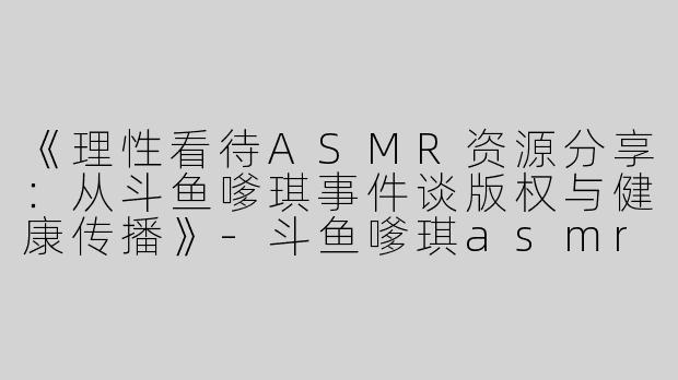 《理性看待ASMR资源分享：从斗鱼嗲琪事件谈版权与健康传播》-斗鱼嗲琪asmr百度云