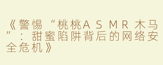 《警惕“桃桃ASMR木马”：甜蜜陷阱背后的网络安全危机》