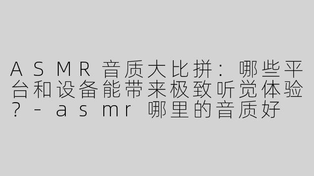 ASMR音质大比拼：哪些平台和设备能带来极致听觉体验？
