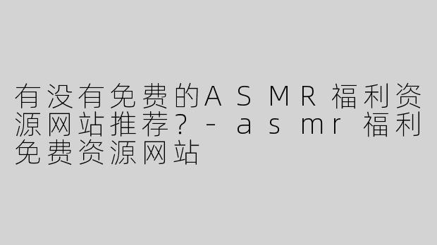 有没有免费的ASMR福利资源网站推荐？