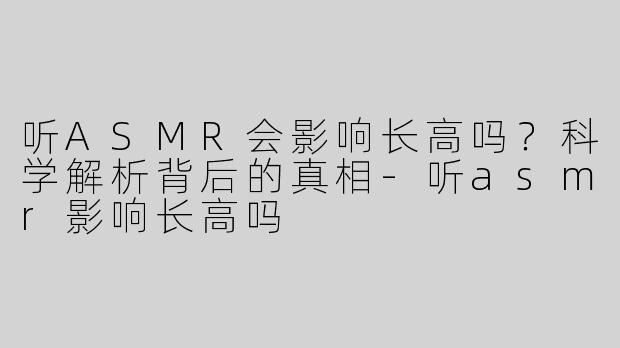 听ASMR会影响长高吗？科学解析背后的真相-听asmr影响长高吗