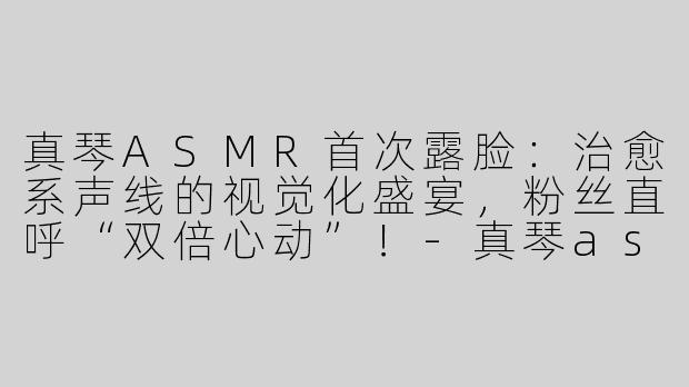 真琴ASMR首次露脸：治愈系声线的视觉化盛宴，粉丝直呼“双倍心动”！