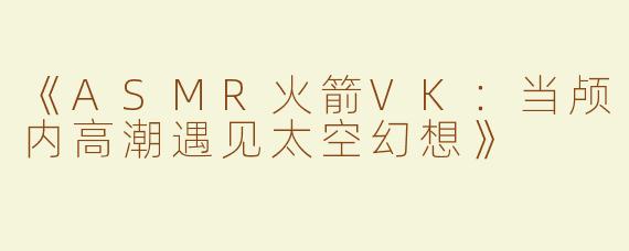 《ASMR火箭VK：当颅内高潮遇见太空幻想》
