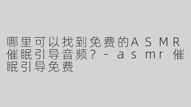 哪里可以找到免费的ASMR催眠引导音频？-asmr催眠引导免费
