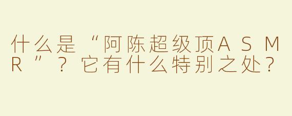 什么是“阿陈超级顶ASMR”？它有什么特别之处？