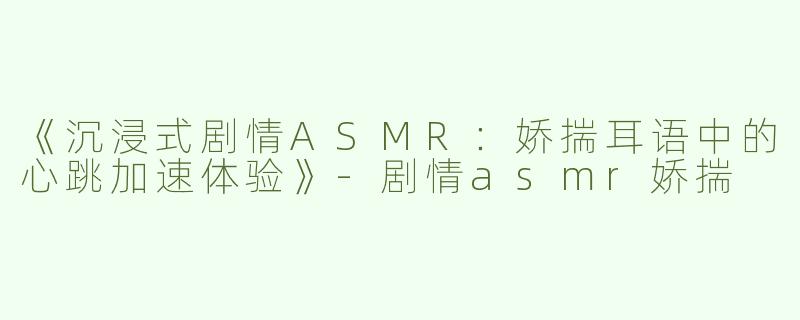 《沉浸式剧情ASMR：娇揣耳语中的心跳加速体验》-剧情asmr娇揣