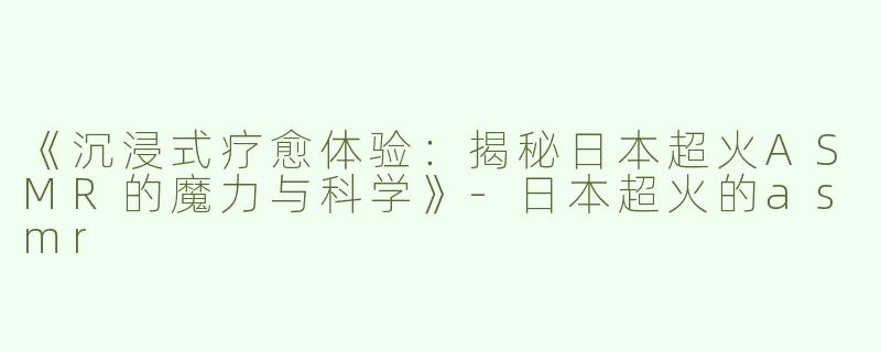 《沉浸式疗愈体验：揭秘日本超火ASMR的魔力与科学》-日本超火的asmr