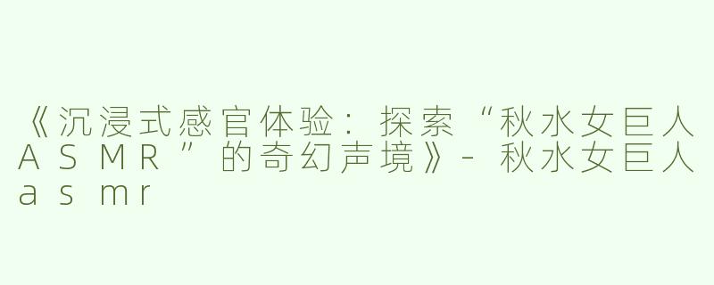 《沉浸式感官体验：探索“秋水女巨人ASMR”的奇幻声境》-秋水女巨人asmr