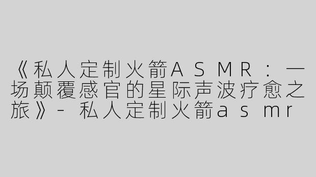 《私人定制火箭ASMR：一场颠覆感官的星际声波疗愈之旅》-私人定制火箭asmr