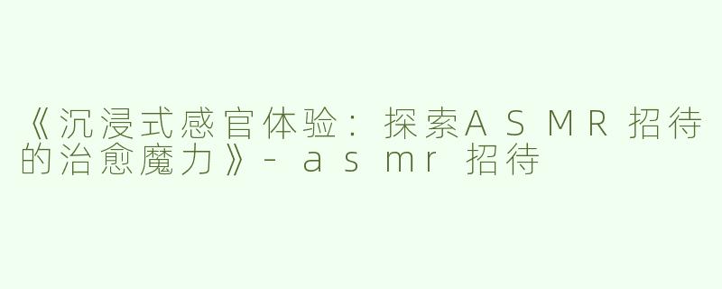 《沉浸式感官体验：探索ASMR招待的治愈魔力》-asmr招待