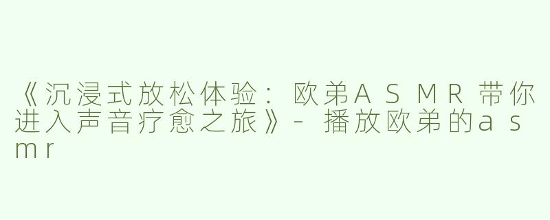 《沉浸式放松体验：欧弟ASMR带你进入声音疗愈之旅》